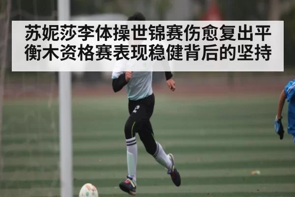 苏妮莎李体操世锦赛伤愈复出平衡木资格赛表现稳健背后的坚持 - NG28