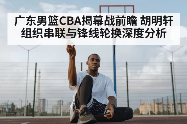 广东男篮CBA揭幕战前瞻 胡明轩组织串联与锋线轮换深度分析 - NG28