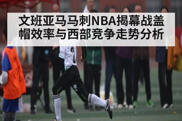 文班亚马马刺NBA揭幕战盖帽效率与西部竞争走势分析 - NG28
